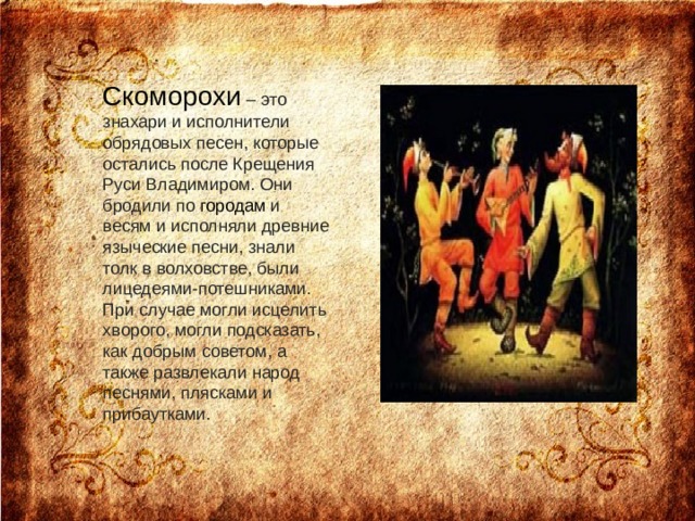 Скоморохи – это знахари и исполнители обрядовых песен, которые остались после Крещения Руси Владимиром. Они бродили по городам и весям и исполняли древние языческие песни, знали толк в волховстве, были лицедеями-потешниками. При случае могли исцелить хворого, могли подсказать, как добрым советом, а также развлекали народ песнями, плясками и прибаутками.    