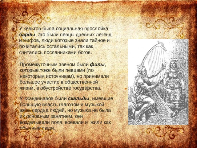 У кельтов была социальная прослойка – барды , это были певцы древних легенд и мифов, люди которые знали тайное и почитались остальными, так как считались посланниками богов.    Промежуточным звеном были филы , которые тоже были певцами (по некоторым источникам), но принимали большое участие в общественной жизни, в обустройстве государства.    У скандинавов были скальды , имевшие большую власть глаголом и музыкой жечь сердца людей, но музыка не была их основным занятием, они возделывали поля, воевали и  жили как обычные люди.    