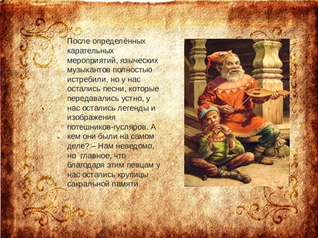 После определённых карательных мероприятий, языческих музыкантов полностью истребили, но у нас остались песни, которые передавались устно, у нас остались легенды и изображения потешников-гусляров. А кем они были на самом деле? – Нам неведомо, но  главное, что благодаря этим певцам у нас остались крупицы сакральной памяти.    