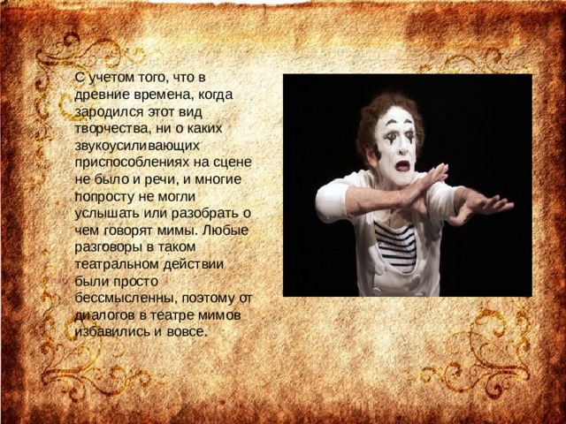 С учетом того, что в древние времена, когда зародился этот вид творчества, ни о каких звукоусиливающих приспособлениях на сцене не было и речи, и многие попросту не могли услышать или разобрать о чем говорят мимы. Любые разговоры в таком театральном действии были просто бессмысленны, поэтому от диалогов в театре мимов избавились и вовсе. 