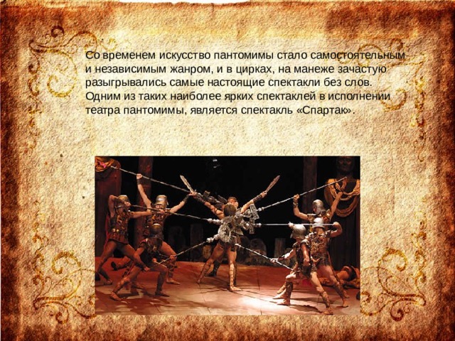 Со временем искусство пантомимы стало самостоятельным и независимым жанром, и в цирках, на манеже зачастую разыгрывались самые настоящие спектакли без слов. Одним из таких наиболее ярких спектаклей в исполнении театра пантомимы, является спектакль «Спартак». 