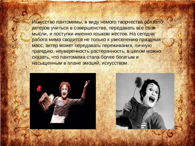 Искусство пантомимы, в виду немого творчества обязало актеров учиться в совершенстве, передавать все свои мысли, и поступки именно языком жестов. На сегодня работа мима сводится не только к увеселению праздных масс, актер может передавать переживания, личную трагедию, неуверенность растерянность, в целом можно сказать, что пантомима стала более богатым и насыщенным в плане эмоций, искусством. 