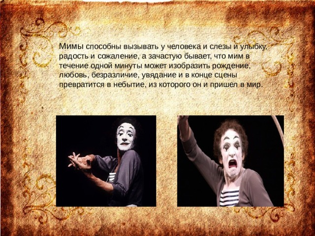 Мимы способны вызывать у человека и слезы и улыбку, радость и сожаление, а зачастую бывает, что мим в течение одной минуты может изобразить рождение, любовь, безразличие, увядание и в конце сцены превратится в небытие, из которого он и пришел в мир. 