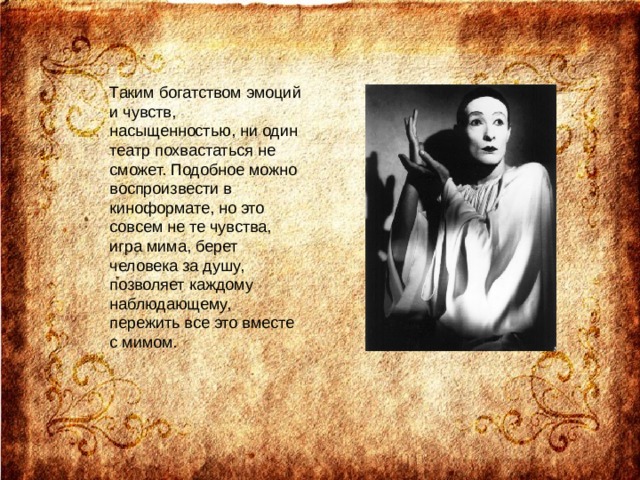 Таким богатством эмоций и чувств, насыщенностью, ни один театр похвастаться не сможет. Подобное можно воспроизвести в киноформате, но это совсем не те чувства, игра мима, берет человека за душу, позволяет каждому наблюдающему, пережить все это вместе с мимом.   