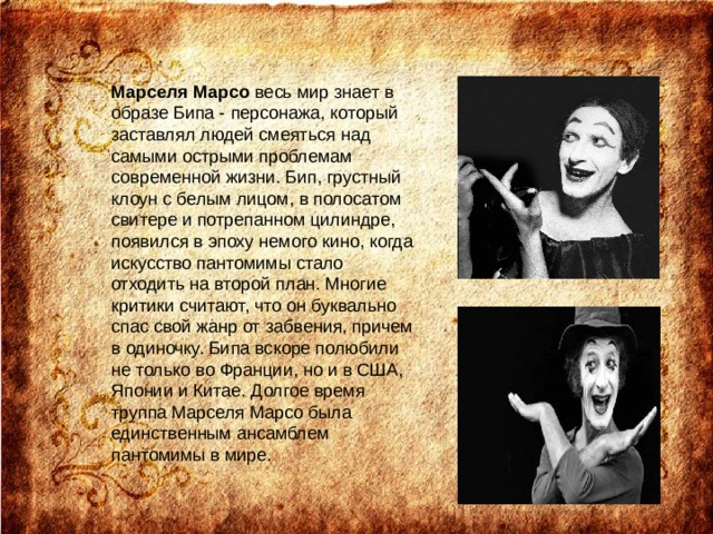 Марселя Марсо весь мир знает в образе Бипа - персонажа, который заставлял людей смеяться над самыми острыми проблемам современной жизни. Бип, грустный клоун с белым лицом, в полосатом свитере и потрепанном цилиндре, появился в эпоху немого кино, когда искусство пантомимы стало отходить на второй план. Многие критики считают, что он буквально спас свой жанр от забвения, причем в одиночку. Бипа вскоре полюбили не только во Франции, но и в США, Японии и Китае. Долгое время труппа Марселя Марсо была единственным ансамблем пантомимы в мире. 