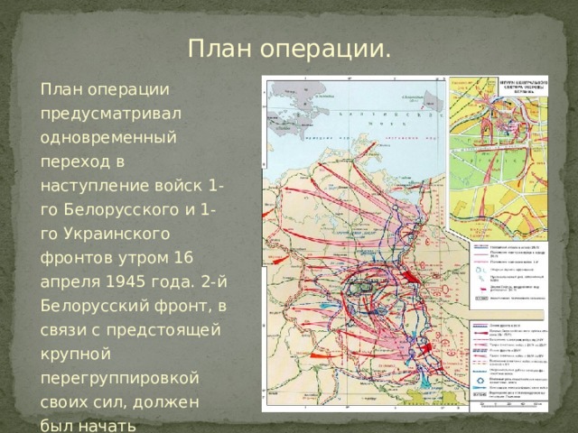 План операции.   План операции предусматривал одновременный переход в наступление войск 1-го Белорусского и 1-го Украинского фронтов утром 16 апреля 1945 года. 2-й Белорусский фронт, в связи с предстоящей крупной перегруппировкой своих сил, должен был начать наступление 20 апреля, то есть на 4 дня позже. 