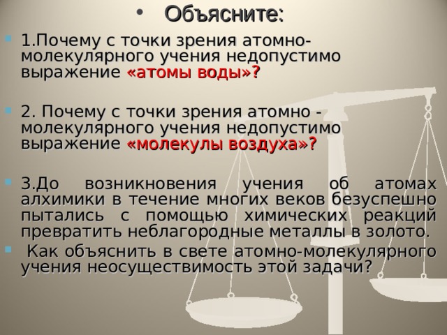 Объясните: 1.Почему с точки зрения атомно-молекулярного учения недопустимо выражение «атомы воды»?  2. Почему с точки зрения атомно - молекулярного учения недопустимо выражение «молекулы воздуха»?  3.До возникновения учения об атомах алхимики в течение многих веков безуспешно пытались с помощью химических реакций превратить неблагородные металлы в золото.  Как объяснить в свете атомно-молекулярного учения неосуществимость этой задачи?  