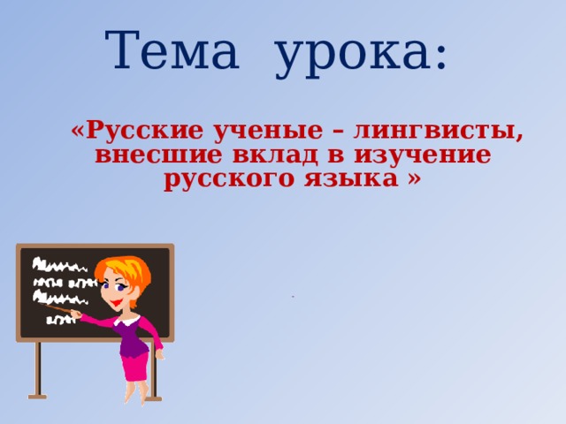 Тема урока:  «Русские ученые – лингвисты, внесшие вклад в изучение русского языка »              