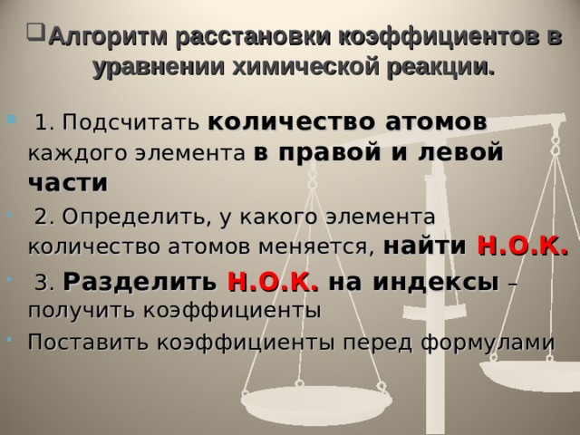 Алгоритм расстановки коэффициентов в уравнении химической реакции.  1. Подсчитать количество атомов каждого элемента в правой и левой части  2. Определить, у какого элемента количество атомов меняется, найти Н.О.К.  3. Разделить Н.О.К. на индексы – получить коэффициенты Поставить коэффициенты перед формулами 