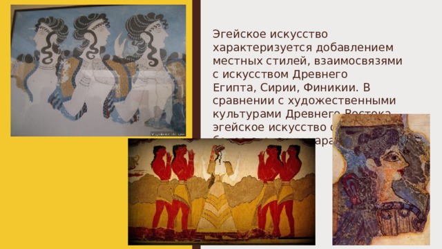 Эгейское искусство характеризуется добавлением местных стилей, взаимосвязями с искусством Древнего Египта, Сирии, Финикии. В сравнении с художественными культурами Древнего Востока эгейское искусство отличается более светским характером. 