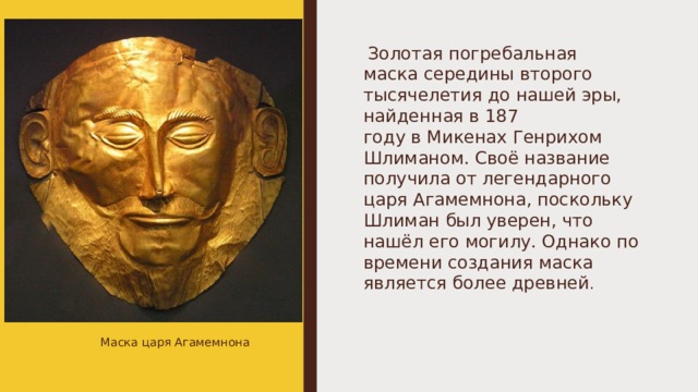   Золотая погребальная маска середины второго тысячелетия до нашей эры, найденная в 187 году в Микенах Генрихом Шлиманом. Своё название получила от легендарного царя Агамемнона, поскольку Шлиман был уверен, что нашёл его могилу. Однако по времени создания маска является более древней . Маска царя Агамемнона 