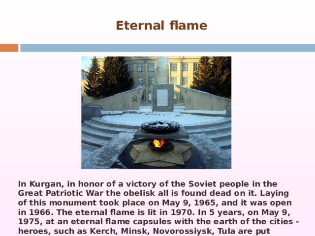 Eternal flame In Kurgan, in honor of a victory of the Soviet people in the Great Patriotic War the obelisk all is found dead on it. Laying of this monument took place on May 9, 1965, and it was open in 1966. The eternal flame is lit in 1970. In 5 years, on May 9, 1975, at an eternal flame capsules with the earth of the cities - heroes, such as Kerch, Minsk, Novorossiysk, Tula are put 