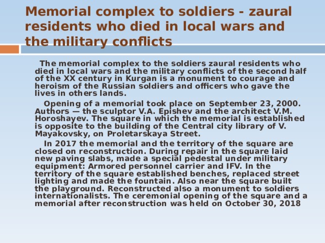 Memorial complex to soldiers - zaural residents who died in local wars and the military conflicts  The memorial complex to the soldiers zaural residents who died in local wars and the military conflicts of the second half of the XX century in Kurgan is a monument to courage and heroism of the Russian soldiers and officers who gave the lives in others lands.  Opening of a memorial took place on September 23, 2000. Authors — the sculptor V.A. Epishev and the architect V.M. Horoshayev. The square in which the memorial is established is opposite to the building of the Central city library of V. Mayakovsky, on Proletarskaya Street.   In 2017 the memorial and the territory of the square are closed on reconstruction. During repair in the square laid new paving slabs, made a special pedestal under military equipment: Armored personnel carrier and IFV. In the territory of the square established benches, replaced street lighting and made the fountain. Also near the square built the playground. Reconstructed also a monument to soldiers internationalists. The ceremonial opening of the square and a memorial after reconstruction was held on October 30, 2018  