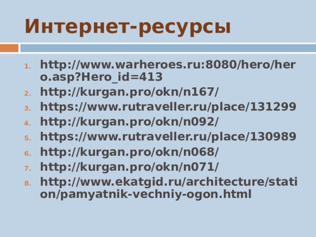 Интернет-ресурсы http://www.warheroes.ru:8080/hero/hero.asp?Hero_id=413 http://kurgan.pro/okn/n167/ https://www.rutraveller.ru/place/131299 http://kurgan.pro/okn/n092/ https://www.rutraveller.ru/place/130989 http://kurgan.pro/okn/n068/ http://kurgan.pro/okn/n071/ http://www.ekatgid.ru/architecture/station/pamyatnik-vechniy-ogon.html  