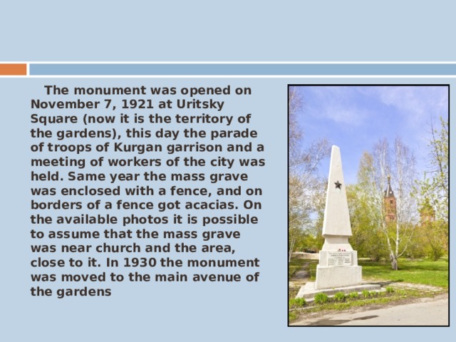  The monument was opened on November 7, 1921 at Uritsky Square (now it is the territory of the gardens), this day the parade of troops of Kurgan garrison and a meeting of workers of the city was held. Same year the mass grave was enclosed with a fence, and on borders of a fence got acacias. On the available photos it is possible to assume that the mass grave was near church and the area, close to it. In 1930 the monument was moved to the main avenue of the gardens 