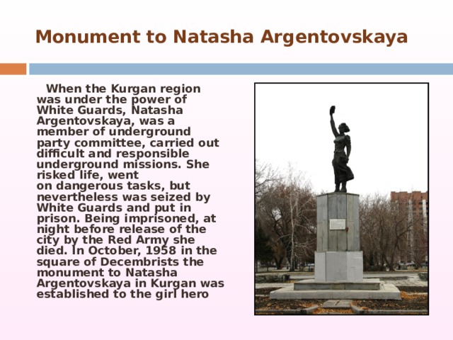  Monument   to Natasha Argentovskaya     When the Kurgan region was under the power of White Guards, Natasha Argentovskaya, was a member of underground party committee, carried out difficult and responsible underground missions. She risked life, went on dangerous tasks, but nevertheless was seized by White Guards and put in prison. Being imprisoned, at night before release of the city by the Red Army she died. In October, 1958 in the square of Decembrists the monument to Natasha Argentovskaya in Kurgan was established to the girl hero 
