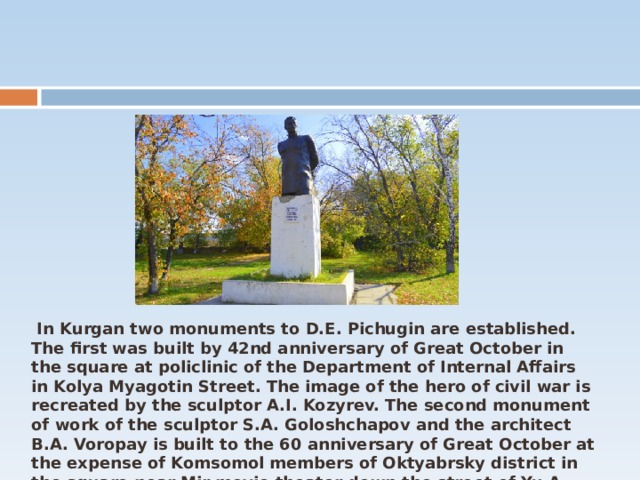  In Kurgan two monuments to D.E. Pichugin are established. The first was built by 42nd anniversary of Great October in the square at policlinic of the Department of Internal Affairs in Kolya Myagotin Street. The image of the hero of civil war is recreated by the sculptor A.I. Kozyrev. The second monument of work of the sculptor S.A. Goloshchapov and the architect B.A. Voropay is built to the 60 anniversary of Great October at the expense of Komsomol members of Oktyabrsky district in the square near Mir movie theater down the street of Yu.A. Gagarin 