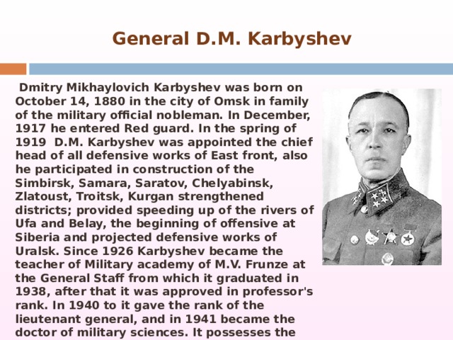  General D.M. Karbyshev   Dmitry Mikhaylovich Karbyshev was born on October 14, 1880 in the city of Omsk in family of the military official nobleman. In December, 1917 he entered Red guard. In the spring of 1919  D.M. Karbyshev was appointed the chief head of all defensive works of East front, also he participated in construction of the Simbirsk, Samara, Saratov, Chelyabinsk, Zlatoust, Troitsk, Kurgan strengthened districts; provided speeding up of the rivers of Ufa and Belay, the beginning of offensive at Siberia and projected defensive works of Uralsk. Since 1926 Karbyshev became the teacher of Military academy of M.V. Frunze at the General Staff from which it graduated in 1938, after that it was approved in professor's rank. In 1940 to it gave the rank of the lieutenant general, and in 1941 became the doctor of military sciences. It possesses the fullest research and development of questions of application of destructions and obstacles. Was involved in the Soviet-Finnish war   