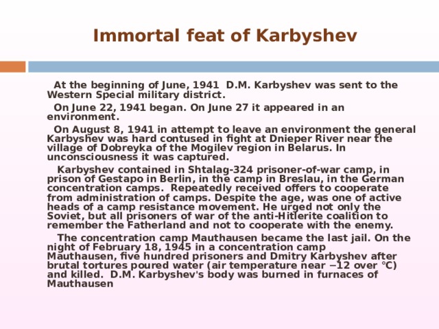Immortal feat of Karbyshev  At the beginning of June, 1941  D.M. Karbyshev was sent to the Western Special military district.  On June 22, 1941 began. On June 27 it appeared in an environment.  On August 8, 1941 in attempt to leave an environment the general Karbyshev was hard contused in fight at Dnieper River near the village of Dobreyka of the Mogilev region in Belarus. In unconsciousness it was captured.  Karbyshev contained in Shtalag-324 prisoner-of-war camp, in prison of Gestapo in Berlin, in the camp in Breslau, in the German concentration camps.  Repeatedly received offers to cooperate from administration of camps. Despite the age, was one of active heads of a camp resistance movement. He urged not only the Soviet, but all prisoners of war of the anti-Hitlerite coalition to remember the Fatherland and not to cooperate with the enemy.  The concentration camp Mauthausen became the last jail. On the night of February 18, 1945 in a concentration camp Mauthausen, five hundred prisoners and Dmitry Karbyshev after brutal tortures poured water (air temperature near −12 over °C) and killed.  D.M. Karbyshev's body was burned in furnaces of Mauthausen  
