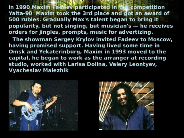  In 1990 Maxim Fadeev participated in the competition   Yalta-90  Maxim took the 3rd place and got an award of 500 rubles. Gradually Max's talent began to bring it popularity, but not singing, but musician's — he receives orders for jingles, prompts, music for advertizing.  The showman Sergey Krylov invited Fadeev to Moscow, having promised support. Having lived some time in Omsk and Yekaterinburg, Maxim in 1993 moved to the capital, he began to work as the arranger at recording studio, worked with Larisa Dolina, Valery Leontyev, Vyacheslav Malezhik  
