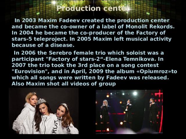 Production center  In 2003 Maxim Fadeev created the production center and became the co-owner of a label of Monolit Rekords. In 2004 he became the co-producer of the Factory of stars-5 teleproject. In 2005 Maxim left musical activity because of a disease.   In 2006 the Serebro female trio which soloist was a participant 