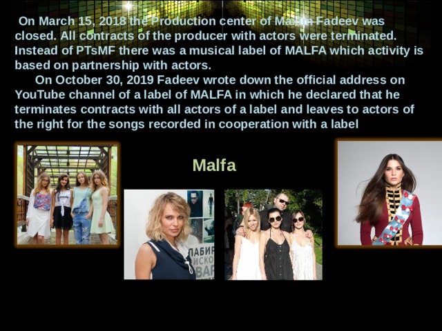  On March 15, 2018 the Production center of Maxim Fadeev was closed. All contracts of the producer with actors were terminated. Instead of PTsMF there was a musical label of MALFA which activity is based on partnership with actors.  On October 30, 2019 Fadeev wrote down the official address on YouTube channel of a label of MALFA in which he declared that he terminates contracts with all actors of a label and leaves to actors of the right for the songs recorded in cooperation with a label   Malfa  