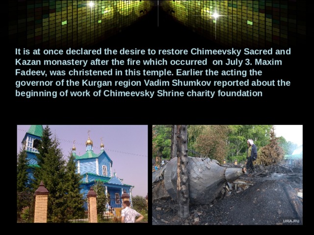 It is at once declared the desire to restore Chimeevsky Sacred and Kazan monastery after the fire which occurred  on July 3. Maxim Fadeev, was christened in this temple. Earlier the acting the governor of the Kurgan region Vadim Shumkov reported about the beginning of work of Chimeevsky Shrine charity foundation 
