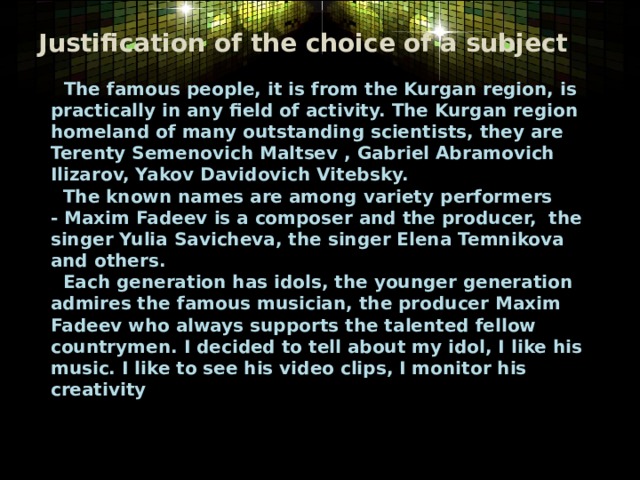 Justification of the choice of a subject  The famous people, it is from the Kurgan region, is practically in any field of activity. The Kurgan region homeland of many outstanding scientists, they are Terenty Semenovich Maltsev , Gabriel Abramovich Ilizarov, Yakov Davidovich Vitebsky.    The known names are among variety performers - Maxim Fadeev is a composer and the producer,  the singer Yulia Savicheva, the singer Elena Temnikova and others.   Each generation has idols, the younger generation admires the famous musician, the producer Maxim Fadeev who always supports the talented fellow countrymen. I decided to tell about my idol, I like his music. I like to see his video clips, I monitor his creativity 