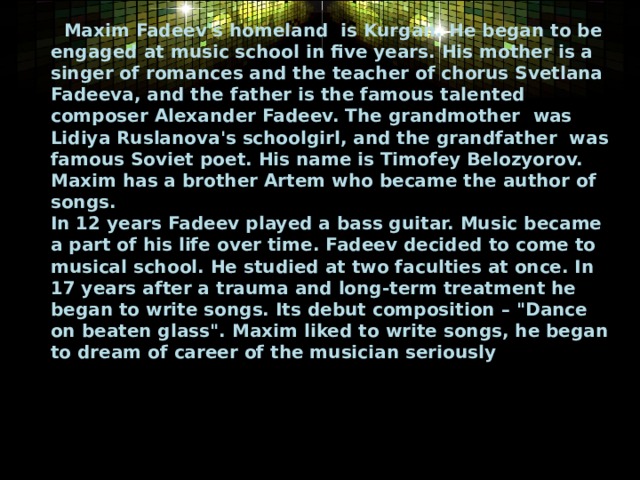  Maxim Fadeev's homeland is Kurgan. He began to be engaged at music school in five years. His mother is a singer of romances and the teacher of chorus Svetlana Fadeeva, and the father is the famous talented composer Alexander Fadeev. The grandmother  was Lidiya Ruslanova's schoolgirl, and the grandfather was famous Soviet poet. His name is Timofey Belozyorov. Maxim has a brother Artem who became the author of songs.   In 12 years Fadeev played a bass guitar. Music became a part of his life over time. Fadeev decided to come to musical school. He studied at two faculties at once. In 17 years after a trauma and long-term treatment he began to write songs. Its debut composition – 