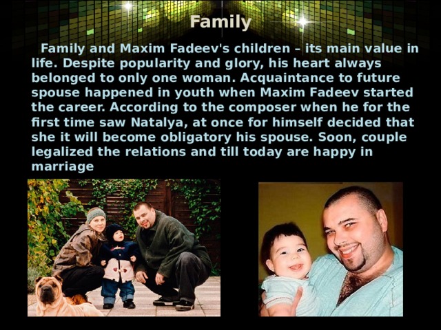 Family  Family and Maxim Fadeev's children – its main value in life. Despite popularity and glory, his heart always belonged to only one woman. Acquaintance to future spouse happened in youth when Maxim Fadeev started the career. According to the composer when he for the first time saw Natalya, at once for himself decided that she it will become obligatory his spouse. Soon, couple legalized the relations and till today are happy in marriage   