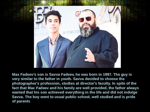 Max Fadeev's son is Savva Fadeev, he was born in 1997. The guy is very similar to the father in youth. Savva decided to choose the photographer's profession, studies at director's faculty. In spite of the fact that Max Fadeev and his family are well provided, the father always wanted that his son achieved everything in the life and did not indulge Savva. The boy went to usual public school, well studied and is pride of parents 