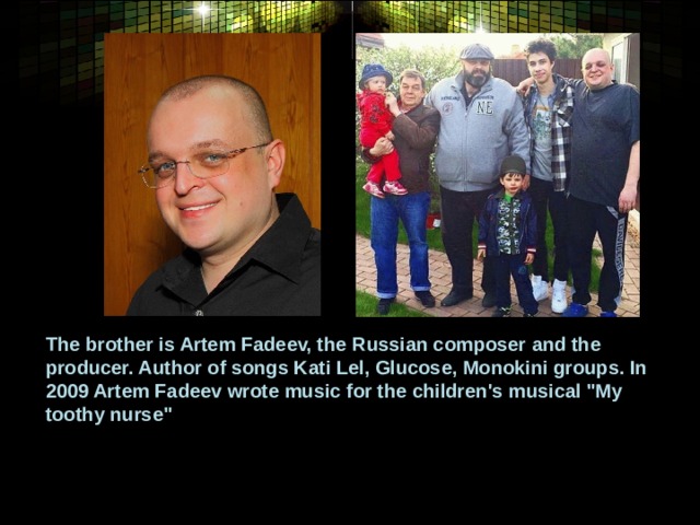 The brother is Artem Fadeev, the Russian composer and the producer. Author of songs Kati Lel, Glucose, Monokini groups. In 2009 Artem Fadeev wrote music for the children's musical 