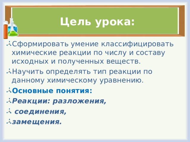  Цель урока: Сформировать умение классифицировать химические реакции по числу и составу исходных и полученных веществ. Научить определять тип реакции по данному химическому уравнению. Основные понятия: Реакции: разложения,  соединения, замещения. 