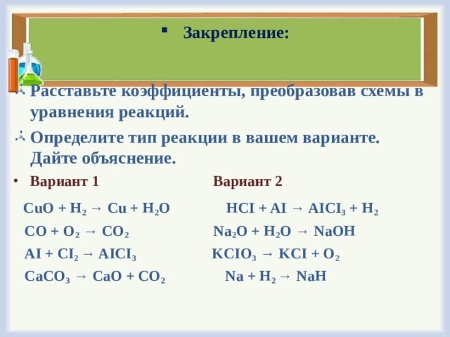 Закрепление: Расставьте коэффициенты, преобразовав схемы в уравнения реакций. Определите тип реакции в вашем варианте. Дайте объяснение. Вариант 1   Вариант 2  CuO + H 2 → Cu + H 2 O HCI + AI → AICI 3 + H 2  CO + O 2 → CO 2 Na 2 O + H 2 O → NaOH  AI + CI 2 → AICI 3 KCIO 3 → KCI + O 2  CaCO 3 → CaO + CO 2 Na + H 2 → NaH 