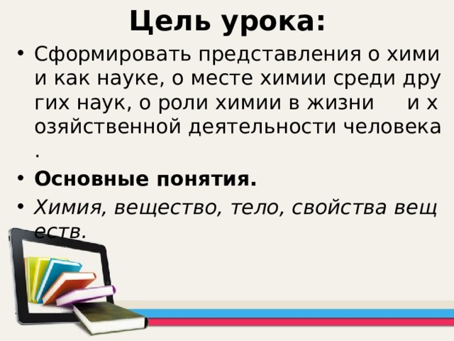 Цель урока: Сформировать представления о химии как науке, о месте химии среди других наук, о роли химии в жизни и хозяйственной деятельности человека. Основные понятия. Химия, вещество, тело, свойства веществ. 