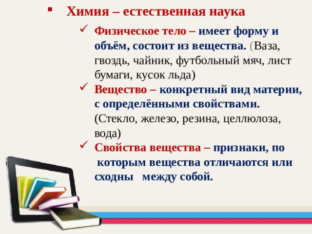 Химия – естественная наука Физическое тело – имеет форму и объём, состоит из вещества.  ( Ваза, гвоздь, чайник, футбольный мяч, лист бумаги, кусок льда) Вещество – конкретный вид материи, с определёнными свойствами.  (Стекло, железо, резина, целлюлоза, вода) Свойства вещества – признаки, по которым вещества отличаются или сходны между собой.  