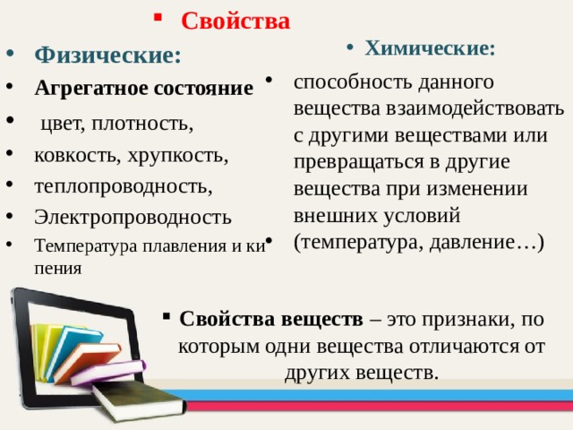 Свойства  Химические: Физические: Агрегатное состояние  цвет, плотность, ковкость, хрупкость, теплопроводность, Электропроводность Температура плавления и кипения  способность данного вещества взаимодействовать с другими веществами или превращаться в другие вещества при изменении внешних условий (температура, давление…) Свойства веществ – это признаки, по которым одни вещества отличаются от других веществ. 