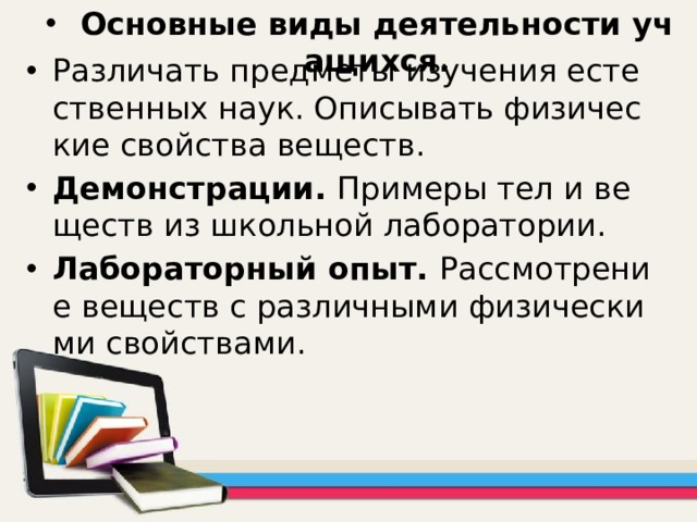 Основные виды деятельности учащихся. Различать предметы изучения естественных наук. Описывать физические свойства веществ. Демонстрации. Примеры тел и веществ из школьной лаборатории. Лабораторный опыт. Рассмотрение веществ с различными физическими свойствами. 