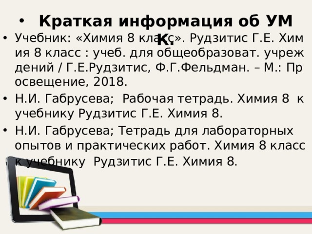 Краткая информация об УМК. Учебник: «Химия 8 класс». Рудзитис Г.Е. Химия 8 класс : учеб. для общеобразоват. учреждений / Г.Е.Рудзитис, Ф.Г.Фельдман. – М.: Просвещение, 2018. Н.И. Габрусева; Рабочая тетрадь. Химия 8 к учебнику Рудзитис Г.Е. Химия 8. Н.И. Габрусева; Тетрадь для лабораторных опытов и практических работ. Химия 8 класс к учебнику Рудзитис Г.Е. Химия 8.   