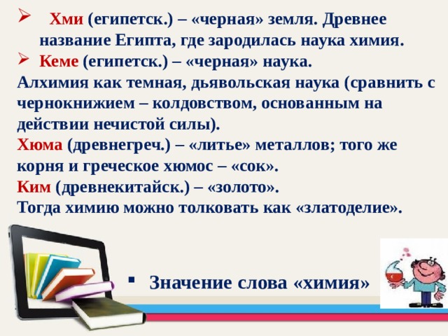  Хми (египетск.) – «черная» земля. Древнее название Египта, где зародилась наука химия. Кеме (египетск.) – «черная» наука. Алхимия как темная, дьявольская наука (сравнить с чернокнижием – колдовством, основанным на действии нечистой силы). Хюма (древнегреч.) – «литье» металлов; того же корня и греческое хюмос – «сок». Ким (древнекитайск.) – «золото». Тогда химию можно толковать как «златоделие». Значение слова «химия»   