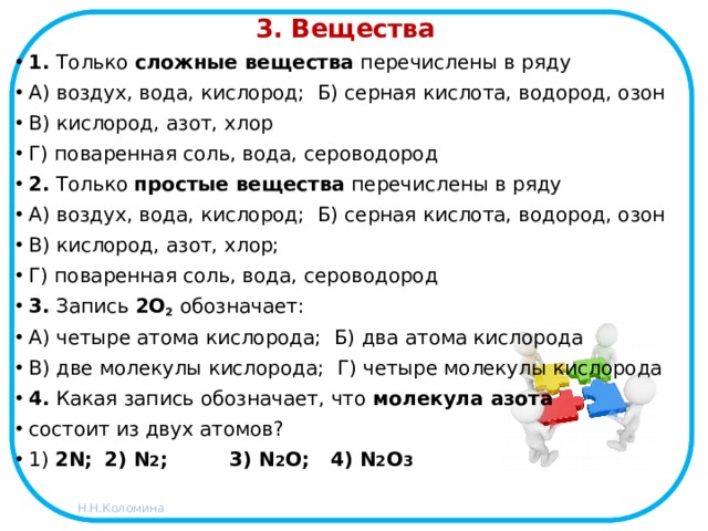 3. Вещества 1. Только сложные вещества перечислены в ряду А) воздух, вода, кислород; Б) серная кислота, водород, озон В) кислород, азот, хлор Г) поваренная соль, вода, сероводород 2. Только простые вещества перечислены в ряду А) воздух, вода, кислород; Б) серная кислота, водород, озон В) кислород, азот, хлор; Г) поваренная соль, вода, сероводород 3. Запись 2О 2 обозначает: А) четыре атома кислорода; Б) два атома кислорода В) две молекулы кислорода; Г) четыре молекулы кислорода  4. Какая запись обозначает, что молекула азота состоит из двух атомов? 1) 2N;  2) N 2 ; 3) N 2 O;  4) N 2 O 3 