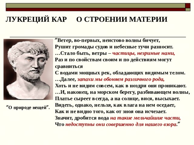 ЛУКРЕЦИЙ КАР О СТРОЕНИИ МАТЕРИИ  Ветер, во-первых, неистово волны бичует, Рушит громады судов и небесные тучи разносит. … Стало быть, ветры – частицы, незримые нами, Раз и по свойствам своим и по действиям могут сравниться С водами мощных рек, обладающих видимым телом. … Далее, запахи мы обоняем различного рода, Хоть и не видим совсем, как в ноздри они проникают. … И, наконец, на морском берегу, разбивающем волны, Платье сыреет всегда, а на солнце, вися, высыхает. Видеть, однако, нельзя, как влага на нем оседает, Как и не видно того, как от зноя она исчезает. Значит, дробится вода на такие мельчайшие части, Что недоступны они совершенно для нашего взора .     О природе вещей  .  