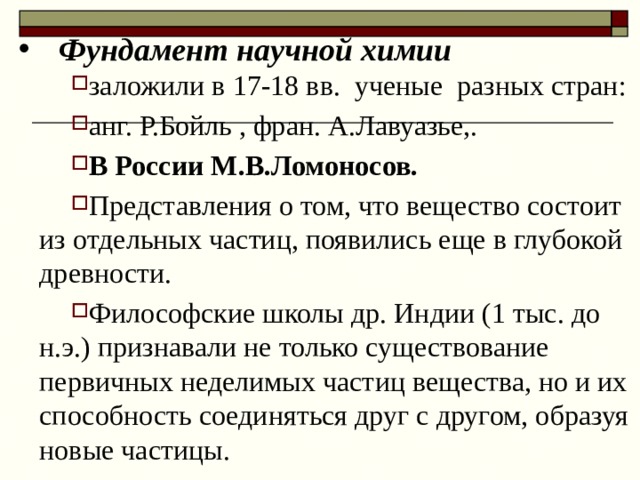 Фундамент научной химии заложили в 17-18 вв. ученые разных стран: анг. Р.Бойль , фран. А.Лавуазье,. В России М.В.Ломоносов. Представления о том, что вещество состоит из отдельных частиц, появились еще в глубокой древности. Философские школы др. Индии (1 тыс. до н.э.) признавали не только существование первичных неделимых частиц вещества, но и их способность соединяться друг с другом, образуя новые частицы. 