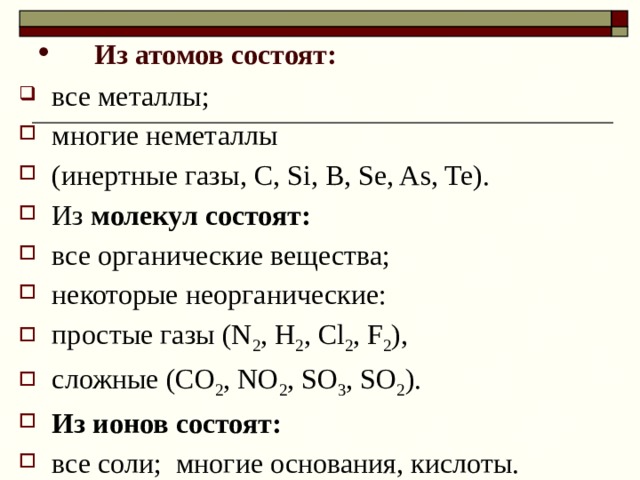  Из атомов состоят: все металлы; многие неметаллы (инертные газы, С, Si, B, Se, As, Te). Из молекул состоят: все органические вещества; некоторые неорганические: простые газы (N 2 , H 2 , Cl 2 , F 2 ), сложные (CO 2 , NO 2 , SO 3 , SO 2 ). Из ионов состоят: все соли; многие основания, кислоты. 