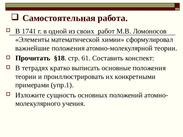 Самостоятельная работа. В 1741 г. в одной из своих работ М.В. Ломоносов «Элементы математической химии» сформулировал важнейшие положения атомно-молекулярной теории. Прочитать §18 . стр. 61. Составить конспект: В тетрадях кратко выписать основные положения теории и проиллюстрировать их конкретными примерами (упр.1). Изложите сущность основных положений атомно-молекулярного учения. 