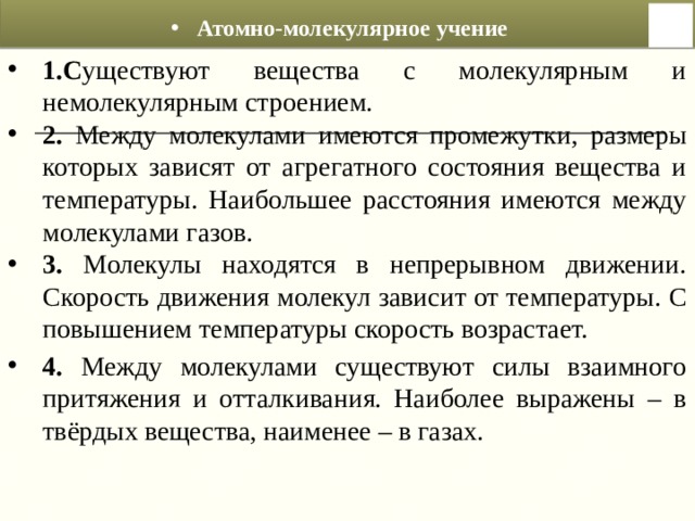 Атомно-молекулярное учение 1.С уществуют вещества с молекулярным и немолекулярным строением. 2. Между молекулами имеются промежутки, размеры которых зависят от агрегатного состояния вещества и температуры. Наибольшее расстояния имеются между молекулами газов. 3. Молекулы находятся в непрерывном движении. Скорость движения молекул зависит от температуры. С повышением температуры скорость возрастает.  4. Между молекулами существуют силы взаимного притяжения и отталкивания. Наиболее выражены – в твёрдых вещества, наименее – в газах.  