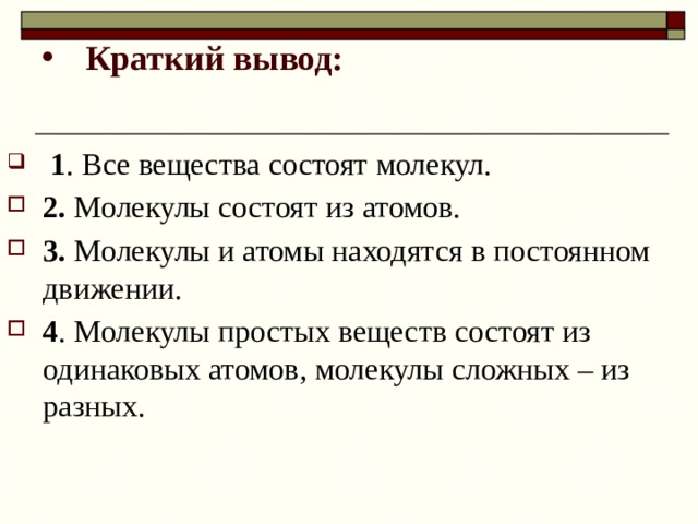 Краткий вывод:  1 . Все вещества состоят молекул. 2. Молекулы состоят из атомов. 3. Молекулы и атомы находятся в постоянном движении. 4 . Молекулы простых веществ состоят из одинаковых атомов, молекулы сложных – из разных. 