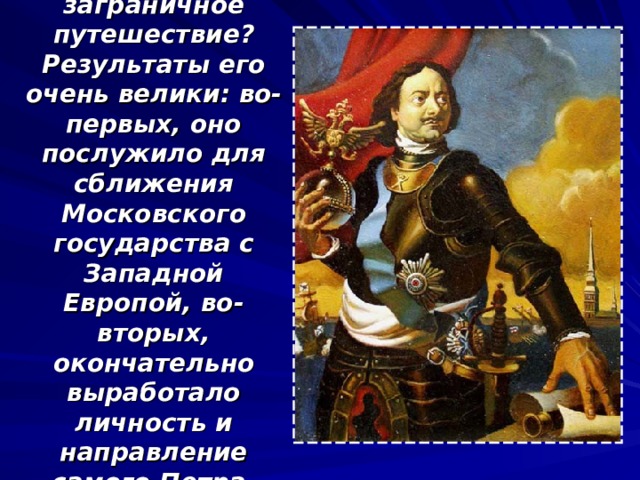 Что же дало заграничное путешествие? Результаты его очень велики: во-первых, оно послужило для сближения Московского государства с Западной Европой, во-вторых, окончательно выработало личность и направление самого Петра. 