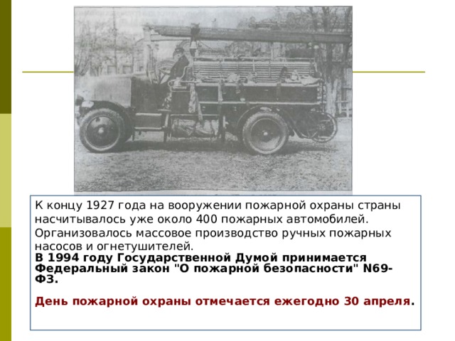 К концу 1927 года на вооружении пожарной охраны страны насчитывалось уже около 400 пожарных автомобилей. Организовалось массовое производство ручных пожарных насосов и огнетушителей. В 1994 году Государственной Думой принимается Федеральный закон 
