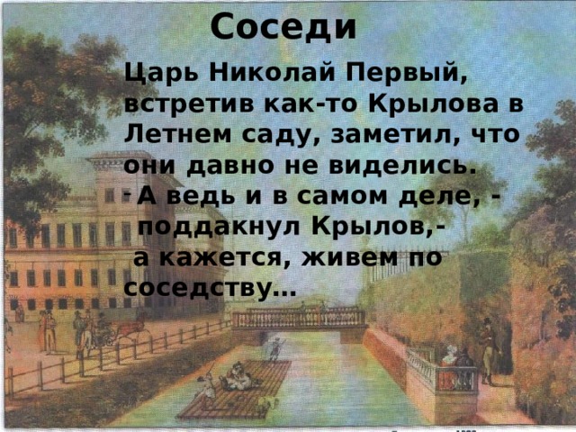 Соседи Царь Николай Первый, встретив как-то Крылова в Летнем саду, заметил, что они давно не виделись. А ведь и в самом деле, - поддакнул Крылов,-  а кажется, живем по соседству… 